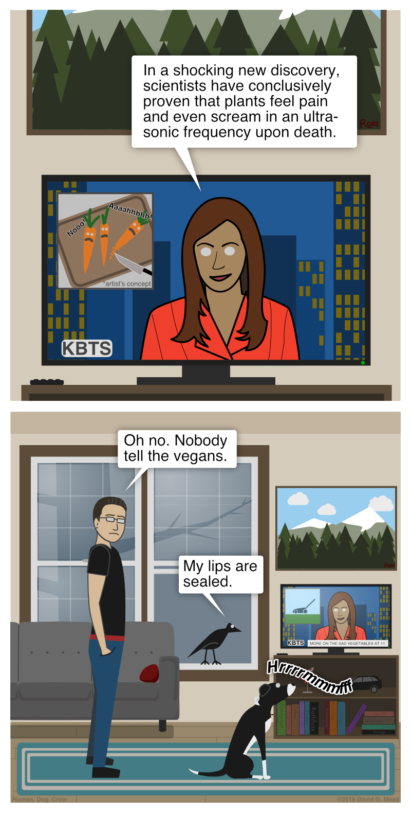 Newscaster on TV: "In a shocking new discovery, scientists have conclusively proven that plants feel pain and even scream in an ultra-sonic frequency upon death." Human: "Oh no. Nobody tell the vegans." Crow: "My lips are sealed." Dog: "Hrrrrmmmfff"