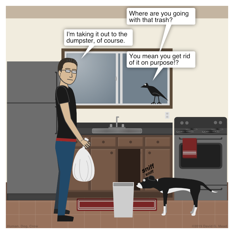 Human is about to taking the trash out from the kitchen. Crow: "Where are you going with that trash?" Human: "I'm taking it out to the dumpster, of course." Crow: "You mean you get rid of it on purpose!?"