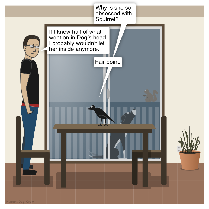Squirrel is on the deck railing and Dog is starring at them. Crow asks Human, "Why is she so obsessed with Squirrel?" Human replies, "If I knew half of what went on in Dog’s head I probably wouldn’t let her inside anymore." Crow says, "Fair point."