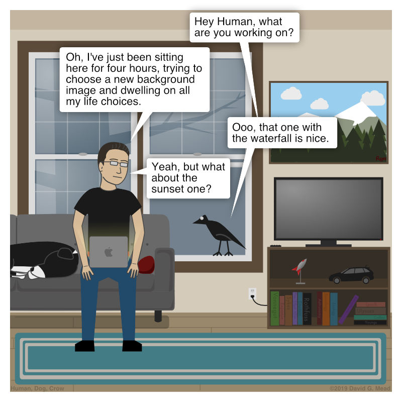 Human is sitting on the couch with a laptop computer on his lap. Crow is standing on the window frame like usual and asks, "Hey Human, what are you working on?" Human replies, "Oh, I've just been sitting here for four hours, trying to choose a new background image and dwelling on all my life choices. Crow then says, "Ooo, that one with the waterfall is nice." Human says, "Yeah, but what about the sunset one?"