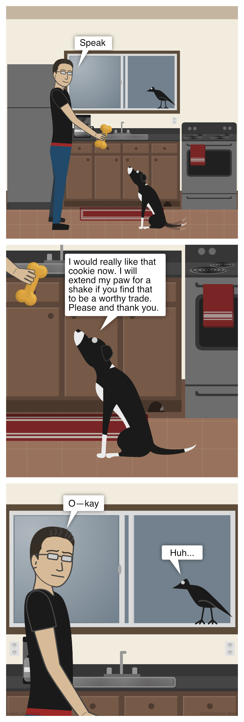 Human holds up a treat and tells Dog to speak. Dog says, "I would really like that cookie now. I will extend my paw for a shake if you find that to be a worthy trade. Please and thank you." Human, shocked, says "O-kay...". Crow says, "Huh..." in confusion.