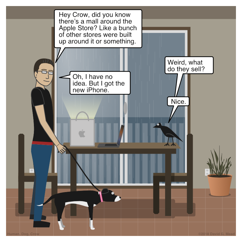 Human and Dog walk in. Human says, "Hey Crow, did you know there’s a mall around the Apple Store? Like a bunch of other stores were built up around it or something." Crow replies, "Weird, what do they sell?" Human says, "I have no idea. But I got the new iPhone." Crow says, "Nice."